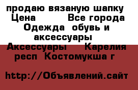 продаю вязаную шапку › Цена ­ 600 - Все города Одежда, обувь и аксессуары » Аксессуары   . Карелия респ.,Костомукша г.